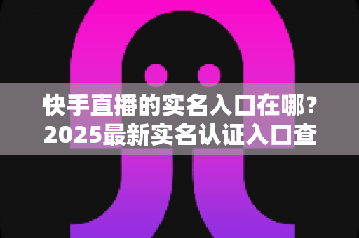 快手直播的实名入口在哪?2025最新实名认证入口查找指南,助你快速开播不迷路 快手直播的实名入口在哪?2025最新实名认证入口查找指南,助你快速开播不迷路
