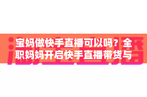 宝妈做快手直播可以吗？全职妈妈开启快手直播带货与赚钱的完整指南