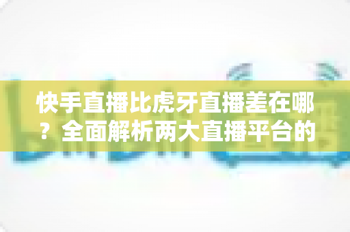 快手直播比虎牙直播差在哪?全面解析两大直播平台的核心差距与选择指南 快手直播比虎牙直播差在哪?全面解析两大直播平台的核心差距与选择指南