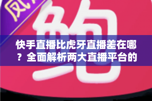 快手直播比虎牙直播差在哪?全面解析两大直播平台的核心差距与选择指南 快手直播比虎牙直播差在哪?全面解析两大直播平台的核心差距与选择指南