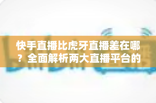 快手直播比虎牙直播差在哪?全面解析两大直播平台的核心差距与选择指南 快手直播比虎牙直播差在哪?全面解析两大直播平台的核心差距与选择指南