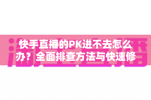 快手直播的PK进不去怎么办?全面排查方法与快速修复指南大公开 快手直播的PK进不去怎么办?全面排查方法与快速修复指南大公开