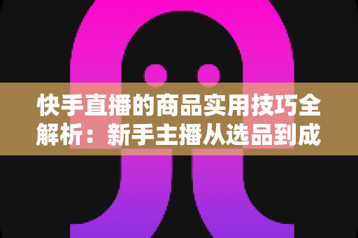 快手直播的商品实用技巧全解析:新手主播从选品到成交的带货实战指南 快手直播的商品实用技巧全解析:新手主播从选品到成交的带货实战指南