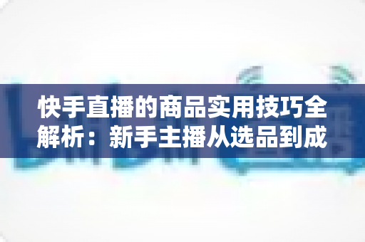 快手直播的商品实用技巧全解析:新手主播从选品到成交的带货实战指南 快手直播的商品实用技巧全解析:新手主播从选品到成交的带货实战指南