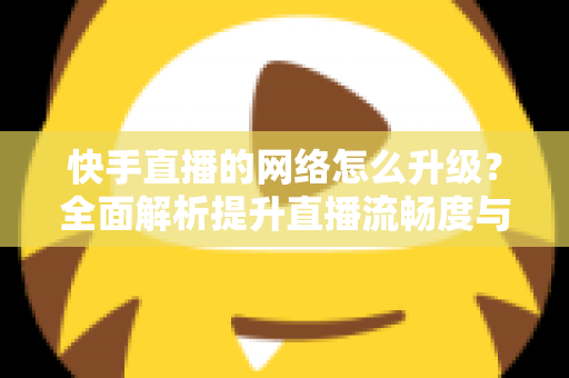 快手直播的网络怎么升级？全面解析提升直播流畅度与画质的核心方法