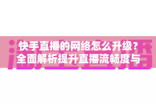 快手直播的网络怎么升级？全面解析提升直播流畅度与画质的核心方法