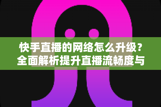 快手直播的网络怎么升级？全面解析提升直播流畅度与画质的核心方法