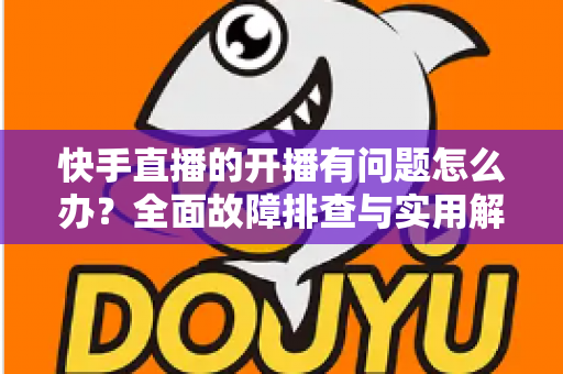 快手直播的开播有问题怎么办?全面故障排查与实用解决方案指南 快手直播的开播有问题怎么办?全面故障排查与实用解决方案指南