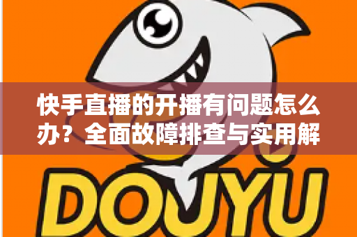 快手直播的开播有问题怎么办?全面故障排查与实用解决方案指南 快手直播的开播有问题怎么办?全面故障排查与实用解决方案指南