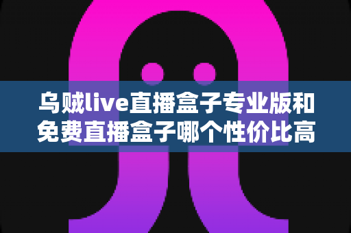 乌贼live直播盒子专业版和免费直播盒子哪个性价比高?深度对比分析与选购指南 乌贼live直播盒子专业版和免费直播盒子哪个性价比高?深度对比分析与选购指南