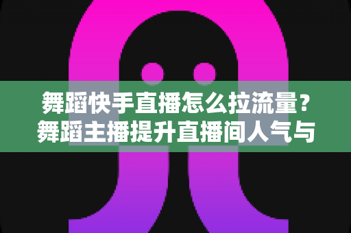 舞蹈快手直播怎么拉流量?舞蹈主播提升直播间人气与流量的全攻略 舞蹈快手直播怎么拉流量?舞蹈主播提升直播间人气与流量的全攻略
