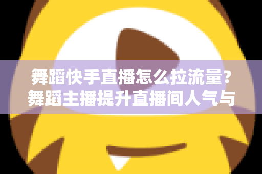 舞蹈快手直播怎么拉流量?舞蹈主播提升直播间人气与流量的全攻略 舞蹈快手直播怎么拉流量?舞蹈主播提升直播间人气与流量的全攻略