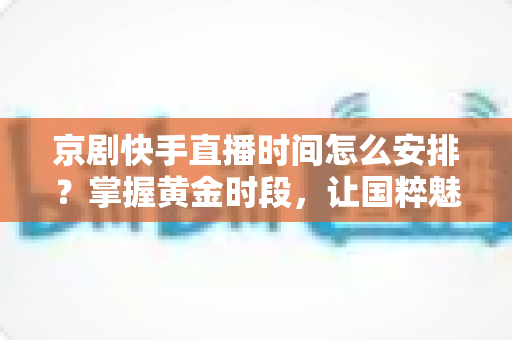 京剧快手直播时间怎么安排？掌握黄金时段，让国粹魅力圈粉无数