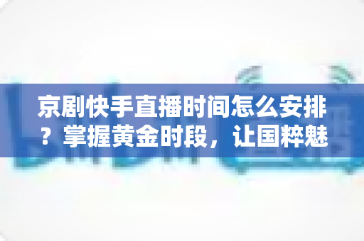 京剧快手直播时间怎么安排？掌握黄金时段，让国粹魅力圈粉无数