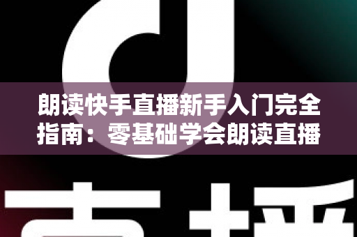 朗读快手直播新手入门完全指南:零基础学会朗读直播的设备、技巧与避坑方法 朗读快手直播新手入门完全指南:零基础学会朗读直播的设备、技巧与避坑方法