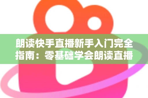 朗读快手直播新手入门完全指南:零基础学会朗读直播的设备、技巧与避坑方法 朗读快手直播新手入门完全指南:零基础学会朗读直播的设备、技巧与避坑方法