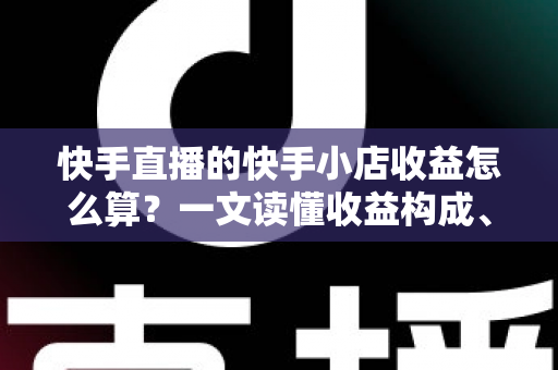 快手直播的快手小店收益怎么算？一文读懂收益构成、结算规则与提现全流程