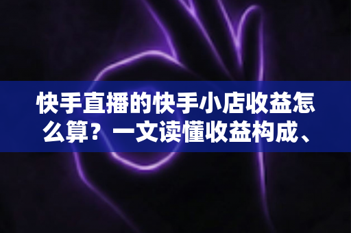 快手直播的快手小店收益怎么算？一文读懂收益构成、结算规则与提现全流程