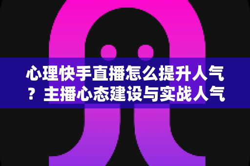 心理快手直播怎么提升人气?主播心态建设与实战人气增长全攻略 心理快手直播怎么提升人气?主播心态建设与实战人气增长全攻略