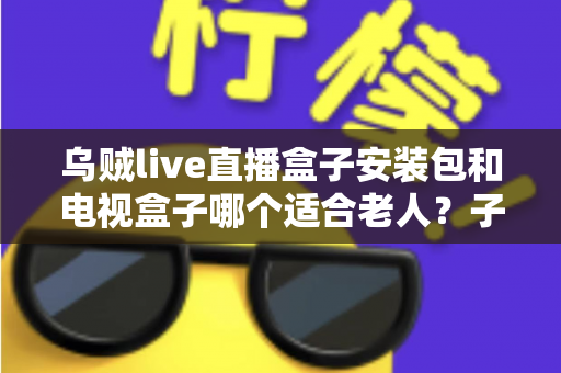 乌贼live直播盒子安装包和电视盒子哪个适合老人?子女必读的保姆级选购指南 乌贼live直播盒子安装包和电视盒子哪个适合老人?子女必读的保姆级选购指南