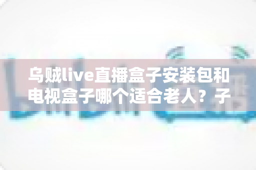 乌贼live直播盒子安装包和电视盒子哪个适合老人?子女必读的保姆级选购指南 乌贼live直播盒子安装包和电视盒子哪个适合老人?子女必读的保姆级选购指南