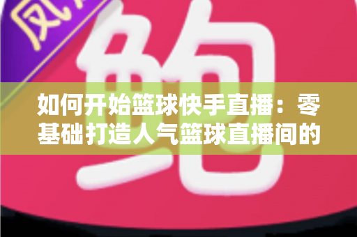 如何开始篮球快手直播:零基础打造人气篮球直播间的完整实战指南 如何开始篮球快手直播:零基础打造人气篮球直播间的完整实战指南