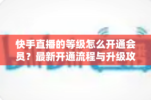 快手直播的等级怎么开通会员？最新开通流程与升级攻略全解析