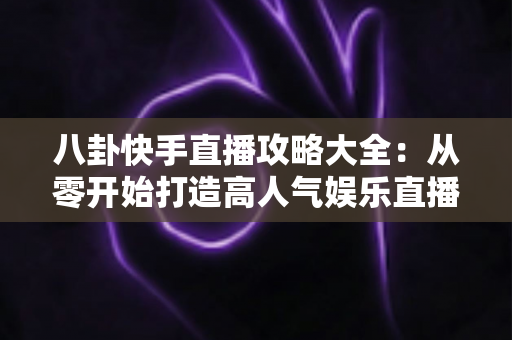 八卦快手直播攻略大全:从零开始打造高人气娱乐直播间的实战指南 八卦快手直播攻略大全:从零开始打造高人气娱乐直播间的实战指南
