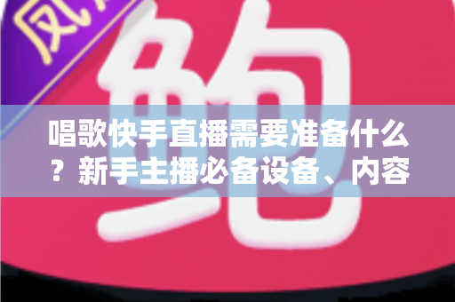 唱歌快手直播需要准备什么?新手主播必备设备、内容与运营全攻略 唱歌快手直播需要准备什么?新手主播必备设备、内容与运营全攻略