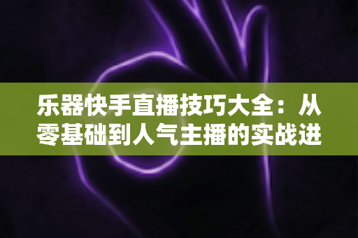 乐器快手直播技巧大全：从零基础到人气主播的实战进阶指南