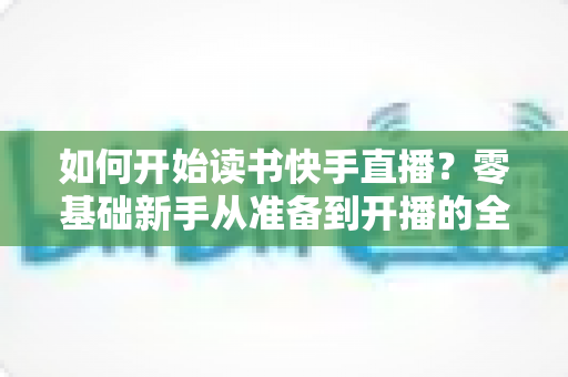 如何开始读书快手直播?零基础新手从准备到开播的全方位实战指南 如何开始读书快手直播?零基础新手从准备到开播的全方位实战指南