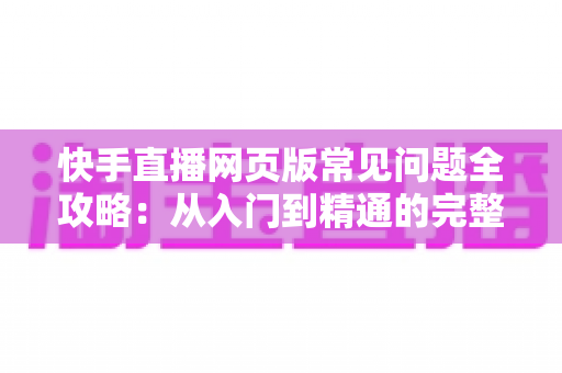 快手直播网页版常见问题全攻略：从入门到精通的完整指南