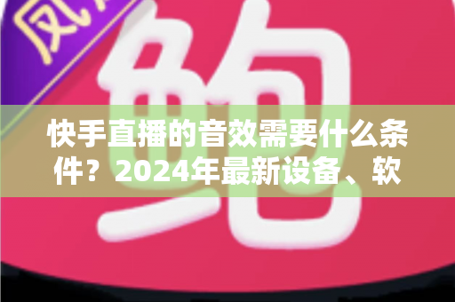 快手直播的音效需要什么条件?2024年最新设备、软件与设置全攻略 快手直播的音效需要什么条件?2024年最新设备、软件与设置全攻略