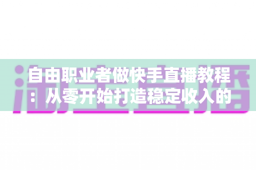 自由职业者做快手直播教程:从零开始打造稳定收入的完整指南 自由职业者做快手直播教程:从零开始打造稳定收入的完整指南