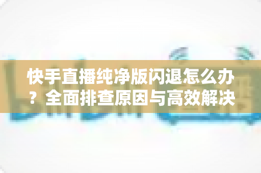 快手直播纯净版闪退怎么办？全面排查原因与高效解决方案一文读懂