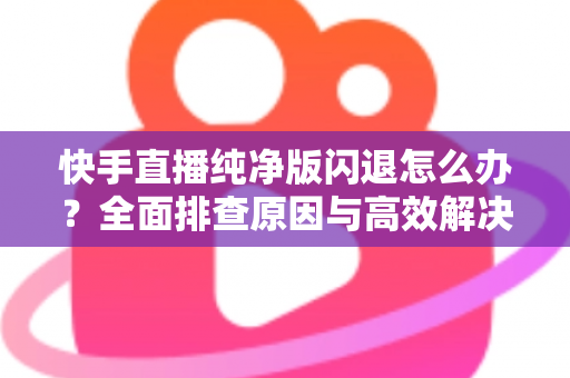 快手直播纯净版闪退怎么办？全面排查原因与高效解决方案一文读懂