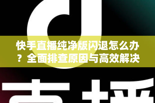 快手直播纯净版闪退怎么办？全面排查原因与高效解决方案一文读懂