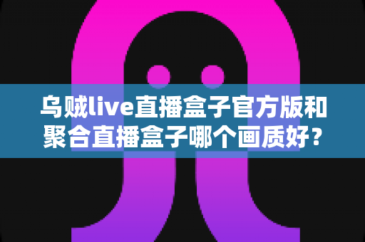 乌贼live直播盒子官方版和聚合直播盒子哪个画质好?全面解析两大直播工具的画质表现与选择指南 乌贼live直播盒子官方版和聚合直播盒子哪个画质好?全面解析两大直播工具的画质表现与选择指南
