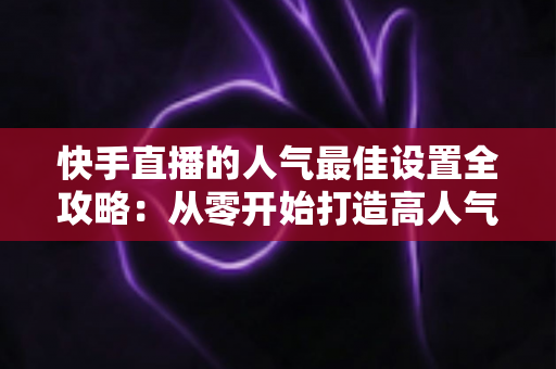 快手直播的人气最佳设置全攻略:从零开始打造高人气直播间 快手直播的人气最佳设置全攻略:从零开始打造高人气直播间