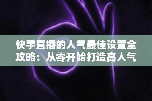 快手直播的人气最佳设置全攻略:从零开始打造高人气直播间 快手直播的人气最佳设置全攻略:从零开始打造高人气直播间