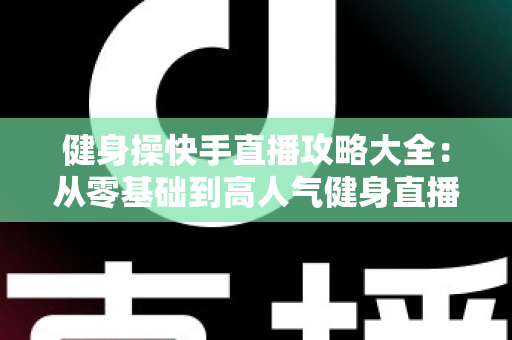 健身操快手直播攻略大全:从零基础到高人气健身直播间的实战指南 健身操快手直播攻略大全:从零基础到高人气健身直播间的实战指南