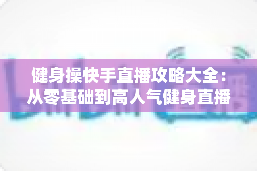 健身操快手直播攻略大全:从零基础到高人气健身直播间的实战指南 健身操快手直播攻略大全:从零基础到高人气健身直播间的实战指南