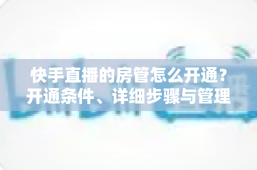 快手直播的房管怎么开通?开通条件、详细步骤与管理技巧全解析 快手直播的房管怎么开通?开通条件、详细步骤与管理技巧全解析