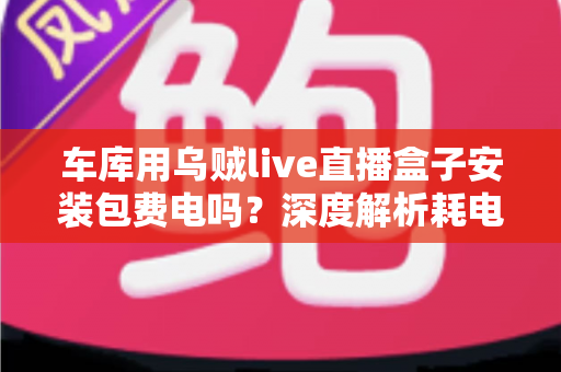 车库用乌贼live直播盒子安装包费电吗?深度解析耗电真相与省电全攻略 车库用乌贼live直播盒子安装包费电吗?深度解析耗电真相与省电全攻略