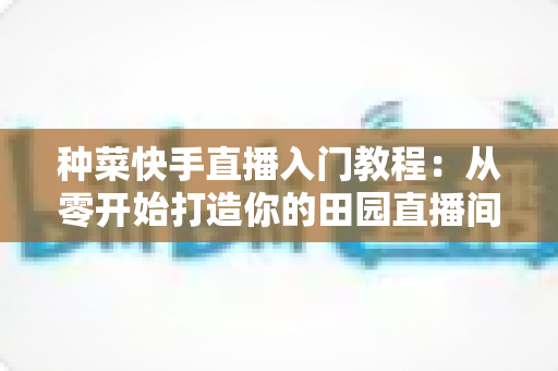 种菜快手直播入门教程：从零开始打造你的田园直播间，轻松涨粉变现