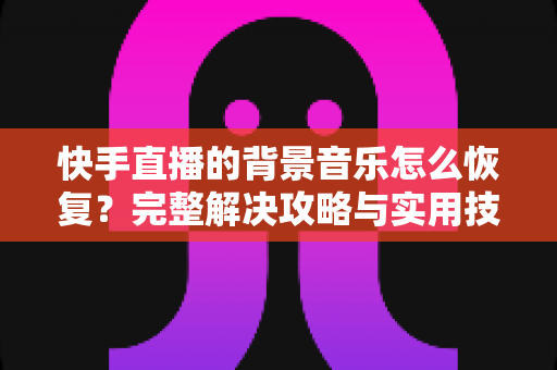 快手直播的背景音乐怎么恢复？完整解决攻略与实用技巧
