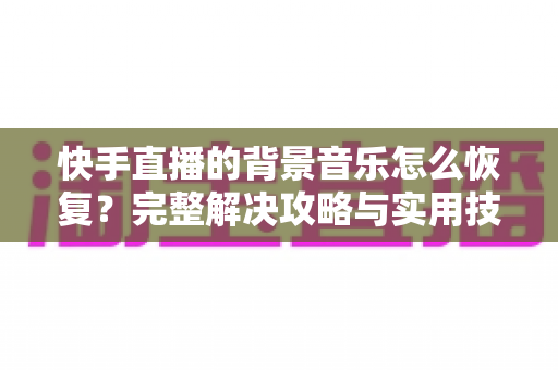 快手直播的背景音乐怎么恢复？完整解决攻略与实用技巧