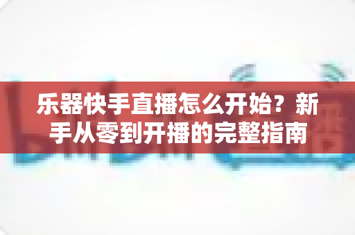 乐器快手直播怎么开始？新手从零到开播的完整指南