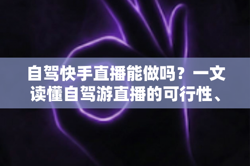 自驾快手直播能做吗？一文读懂自驾游直播的可行性、必备设备与变现攻略