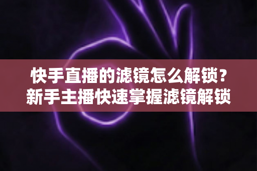 快手直播的滤镜怎么解锁?新手主播快速掌握滤镜解锁与美颜特效使用全攻略 快手直播的滤镜怎么解锁?新手主播快速掌握滤镜解锁与美颜特效使用全攻略